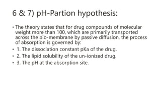 6 & 7) pH-Partion hypothesis:
• The theory states that for drug compounds of molecular
weight more than 100, which are primarily transported
across the bio-membrane by passive diffusion, the process
of absorption is governed by:
• 1. The dissociation constant pKa of the drug.
• 2. The lipid solubility of the un-ionized drug.
• 3. The pH at the absorption site.
 