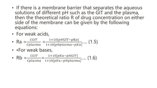 • If there is a membrane barrier that separates the aqueous
solutions of different pH such as the GIT and the plasma,
then the theoretical ratio R of drug concentration on either
side of the membrane can be given by the following
equations:
• For weak acids,
• Ra =
𝐶𝐺𝐼𝑇
𝐶𝑝𝑙𝑎𝑠𝑚𝑎
=
1+10[𝑝𝐻GIT−pK𝑎]
1+10[𝑝𝐻𝑝𝑙𝑎𝑠𝑚𝑎−𝑝𝐾𝑎]
…. (1.5)
• •For weak bases,
• Rb =
𝐶𝐺𝐼𝑇
𝐶𝑝𝑙𝑎𝑠𝑚𝑎
=
1+10[𝑝𝐾𝑎−𝑝𝐻𝐺𝐼𝑇]
1+10[𝑝𝐾𝑎−𝑝𝐻𝑝𝑙𝑎𝑠𝑚𝑎]
…. (1.6)
 
