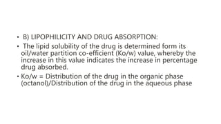 • B) LIPOPHILICITY AND DRUG ABSORPTION:
• The lipid solubility of the drug is determined form its
oil/water partition co-efficient (Ko/w) value, whereby the
increase in this value indicates the increase in percentage
drug absorbed.
• Ko/w = Distribution of the drug in the organic phase
(octanol)/Distribution of the drug in the aqueous phase
 