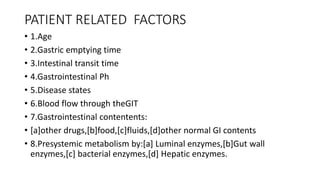 PATIENT RELATED FACTORS
• 1.Age
• 2.Gastric emptying time
• 3.Intestinal transit time
• 4.Gastrointestinal Ph
• 5.Disease states
• 6.Blood flow through theGIT
• 7.Gastrointestinal contentents:
• [a]other drugs,[b]food,[c]fluids,[d]other normal GI contents
• 8.Presystemic metabolism by:[a] Luminal enzymes,[b]Gut wall
enzymes,[c] bacterial enzymes,[d] Hepatic enzymes.
 
