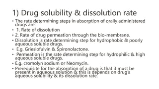 1) Drug solubility & dissolution rate
• The rate determining steps in absorption of orally administered
drugs are:
• 1. Rate of dissolution
• 2. Rate of drug permeation through the bio-membrane.
• Dissolution is rate determining step for hydrophobic & poorly
aqueous soluble drugs.
• E.g. Griesiofulvin & Spironolactone.
• Permeation is the rate determining step for hydrophilic & high
aqueous soluble drugs.
• E.g. cromolyn sodium or Neomycin.
• Prerequisite for the absorption of a drug is that it must be
present in aqueous solution & this is depends on drug’s
aqueous solubility & its dissolution rate.
 
