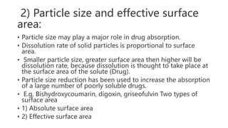 2) Particle size and effective surface
area:
• Particle size may play a major role in drug absorption.
• Dissolution rate of solid particles is proportional to surface
area.
• Smaller particle size, greater surface area then higher will be
dissolution rate, because dissolution is thought to take place at
the surface area of the solute (Drug).
• Particle size reduction has been used to increase the absorption
of a large number of poorly soluble drugs.
• E.g. Bishydroxycoumarin, digoxin, griseofulvin Two types of
surface area
• 1) Absolute surface area
• 2) Effective surface area
 