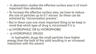 • In absorption studies the effective surface area is of much
important than absolute.
• To increase the effective surface area, we have to reduce
the size of particles up to 0.1 micron. So these can be
achieved by “micronisation process’’.
• But in these case one most important thing to be keep in
mind that which type of drug is micronised if it is:
• a) HYDROPHILIC OR b) HYDROPHOBIC
• a) HYDROPHILIC DRUGS:
In hydrophilic drugs the small particles have higher
energy than the bulk of the solid resulting in an increased
interaction with the solvent
 