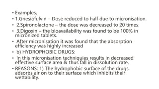 • Examples,
• 1.Griesiofulvin – Dose reduced to half due to micronisation.
• 2.Spironolactone – the dose was decreased to 20 times.
• 3.Digoxin – the bioavailability was found to be 100% in
micronized tablets.
• After micronisation it was found that the absorption
efficiency was highly increased
• b) HYDROPHOBIC DRUGS:
• In this micronisation techniquies results in decreased
effective surface area & thus fall in dissolution rate.
• REASONS: 1) The hydrophobic surface of the drugs
adsorbs air on to their surface which inhibits their
wettability.
 