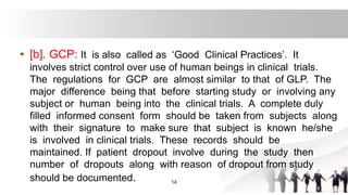 • [b]. GCP: It is also called as ‘Good Clinical Practices’. It
involves strict control over use of human beings in clinical trials.
The regulations for GCP are almost similar to that of GLP. The
major difference being that before starting study or involving any
subject or human being into the clinical trials. A complete duly
filled informed consent form should be taken from subjects along
with their signature to make sure that subject is known he/she
is involved in clinical trials. These records should be
maintained. If patient dropout involve during the study then
number of dropouts along with reason of dropout from study
should be documented. 14
 