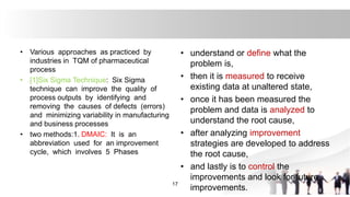 • Various approaches as practiced by
industries in TQM of pharmaceutical
process
• [1]Six Sigma Technique: Six Sigma
technique can improve the quality of
process outputs by identifying and
removing the causes of defects (errors)
and minimizing variability in manufacturing
and business processes
• two methods:1. DMAIC: It is an
abbreviation used for an improvement
cycle, which involves 5 Phases
17
• understand or define what the
problem is,
• then it is measured to receive
existing data at unaltered state,
• once it has been measured the
problem and data is analyzed to
understand the root cause,
• after analyzing improvement
strategies are developed to address
the root cause,
• and lastly is to control the
improvements and look for future
improvements.
 