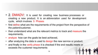 • 2. DMADV: It is used for creating new business processes or
creating a new product. It is an abbreviation used for development
cycle, which involves 5 Phases
• first define what are the requirements of the project from the perspective of
the patient/customer,
• then understand what are the relevant metrics to track and measure the
requirements,
• analyze how can the goals be best achieved,
• after analyzing the data is used to design the new service or product,
• and finally in the verify phase it is checked if the end results meets or
exceeds the customer requirements
19
 