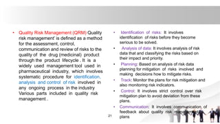 • Quality Risk Management (QRM) Quality
risk management’ is defined as a method
for the assessment, control,
communication and review of risks to the
quality of the drug (medicinal) product
through the product lifecycle . It is a
widely used management tool used in
pharmaceutical industry, which involves
systematic procedure for identification,
analysis and control of risk involved in
any ongoing process in the industry
Various parts included in quality risk
management .
21
• Identification of risks: It involves
identification of risks before they become
serious to be solved.
• Analysis of data: It involves analysis of risk
data that and classifying the risks based on
their impact and priority.
• Planning: Based on analysis of risk data
planning for mitigation of risks involved and
making decisions how to mitigate risks.
• Track: Monitor the plans for risk mitigation and
also monitoring risk indicators.
• Control: It involves strict control over risk
mitigation plan to avoid deviation from these
plans.
• Communication: It involves communication of
feedback about quality risk management
plans
 