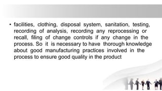 • facilities, clothing, disposal system, sanitation, testing,
recording of analysis, recording any reprocessing or
recall, filing of change controls if any change in the
process. So it is necessary to have thorough knowledge
about good manufacturing practices involved in the
process to ensure good quality in the product
 