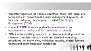 • Regulatory agencies of various countries noted that there are
deficiencies in conventional quality management systems, so
they start adopting this approach called Total Quality
Management (TQM).
• concept of TQM is very important for maintenance and
improvement of quality and for prevention of defects.
• TQM involves building quality in a pharmaceutical product as
it involve complete records such as standard operating
procedures for every step, validation records, master formula
records and batch production records etc
3
 
