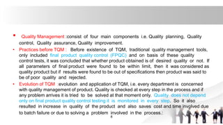 • Quality Management :consist of four main components i.e. Quality planning, Quality
control, Quality assurance, Quality improvement.
• Practices before TQM : Before existence of TQM, traditional quality management tools,
only included final product quality control (FPQC) and on basis of these quality
control tests, it was concluded that whether product obtained is of desired quality or not. If
all parameters of final product were found to be within limit, then it was considered as
quality product but if results were found to be out of specifications then product was said to
be of poor quality and rejected.
• Evolution of TQM :evolution and application of TQM, i.e. every department is concerned
with quality management of product. Quality is checked at every step in the process and if
any problem arrives it is tried to be solved at that moment only. Quality does not depend
only on final product quality control testing it is monitored in every step. So it also
resulted in increase in quality of the product and also saves cost and time involved due
to batch failure or due to solving a problem involved in the process.:
8
 