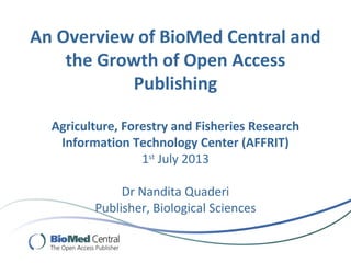 An Overview of BioMed Central and
the Growth of Open Access
Publishing
Agriculture, Forestry and Fisheries Research
Information Technology Center (AFFRIT)
1st
July 2013
Dr Nandita Quaderi
Publisher, Biological Sciences
 