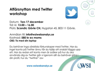 Ut www.wsiwebanalys.se
Affärsnyttan med Twitter
workshop
Datum: Tors 17 december
Tid: kl. 13.00 – 16.00
Plats: Scandic Gävle CH, Nygatan 45, 803 11 Gävle.
Anmälan till: info@wsiwebanalys.se
Kostnad: 580 kr ex moms
OBS: Ta med din laptop
Du behöver inga särskilda förkunskaper med Twitter. Har du
inget konto på Twitter ännu får du hjälp att snabbt lägga upp
ett. Har du redan ett konto men är osäker på hur du ska
använda dig av Twitter går vi igenom allt du behöver göra i
din profil, hur du “twittrar” osv
 