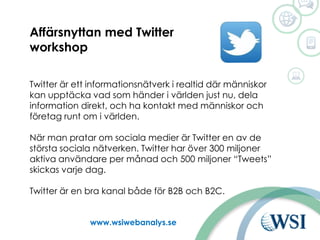 Ut www.wsiwebanalys.se
Affärsnyttan med Twitter
workshop
Twitter är ett informationsnätverk i realtid där människor
kan upptäcka vad som händer i världen just nu, dela
information direkt, och ha kontakt med människor och
företag runt om i världen.
När man pratar om sociala medier är Twitter en av de
största sociala nätverken. Twitter har över 300 miljoner
aktiva användare per månad och 500 miljoner “Tweets”
skickas varje dag.
Twitter är en bra kanal både för B2B och B2C.
 