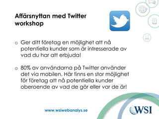 Ut www.wsiwebanalys.se
Affärsnyttan med Twitter
workshop
o Ger ditt företag en möjlighet att nå
potentiella kunder som är intresserade av
vad du har att erbjuda!
o 80% av användarna på Twitter använder
det via mobilen. Här finns en stor möjlighet
för företag att nå potentiella kunder
oberoende av vad de gör eller var de är!
 