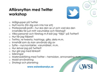 Ut www.wsiwebanalys.se
Affärsnyttan med Twitter
workshop
o Målgrupper på Twitter
o Nytt konto (för dig som inte har ett)
o Professionell profil – hur ska den se ut och vad ska den
innehålla för just mitt varumärke och företag?
o Vilka personer och företag m.fl bör jag “följa” på Twitter?
o Hur får jag följare?
o Twittra, re-tweeta, hashtags, gilla, dela m.m.
o Innehåll som du kan använda dig av
o Syfte – nya kontakter, varumärket, m.m.
o Hur skriver jag på Twitter?
o Hur gör jag med länkar?
o Sökningar
o Marknadsföring med Twitter – hemsidan, annonsering m.m.
o Mobil användning
o Strategi och planering
 