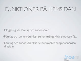 FUNKTIONER PÅ HEMSIDAN


• Inloggning   för företag och annonsörer

• Företag    och annonsörer kan se hur många klick annonsen fått

• Företag    och annonsörer kan se hur mycket pengar annonsen
 dragit in
 