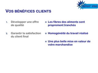 Les fibres des aliments sont
proprement tranchés
 Homogénéité du travail réalisé
 Une plus belle mise en valeur de
votre marchandise
1. Développer une offre
de qualité
2. Garantir la satisfaction
du client final
 