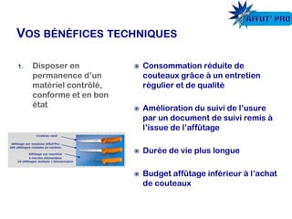  Consommation réduite de
couteaux grâce à un entretien
régulier et de qualité
 Amélioration du suivi de l’usure
par un document de suivi remis à
l’issue de l’affûtage
 Durée de vie plus longue
 Budget affûtage inférieur à l’achat
de couteaux
1. Disposer en
permanence d’un
matériel contrôlé,
conforme et en bon
état
 