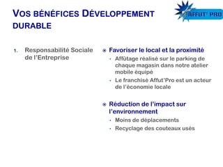 Favoriser le local et la proximité
• Affûtage réalisé sur le parking de
chaque magasin dans notre atelier
mobile équipé
• Le franchisé Affut’Pro est un acteur
de l’économie locale
 Réduction de l’impact sur
l’environnement
• Moins de déplacements
• Recyclage des couteaux usés
1. Responsabilité Sociale
de l’Entreprise
 