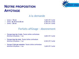 A la demande
 lames < 10 cm 1,60 € HT l’unité
 lames de 10 cm à 20 cm 2,40 € HT l’unité
 lames > 20 cm 4,18 € HT l’unité
Forfaits affûtage - Abonnement
 Passage tous les 2 mois. Toutes tailles confondues
Minimum 20 pièces / 1 an 3,80 € HT l’unité
 Passage tous les mois. Toutes tailles confondues
Minimum 20 pièces / 1 an 2,50 € HT l’unité
 Passage 2 fois par semaine. Toutes tailles confondues
Minimum 20 pièces / 1 an 1,60 € HT l’unité
 