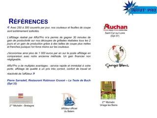 Saint Cyr sur Loire
(Dpt 37)
Affûteur officiel
du Belem
2** Michelin - Bretagne
2** Michelin
Uriage les Bains
« Avec 250 à 300 couverts par jour, nos couteaux et feuilles de coupe
sont extrêmement sollicités.
L’affûtage réalisé par Affut’Pro m’a permis de gagner 30 minutes de
gain de productivité sur nos découpes de grillades réalisées tous les 2
jours et un gain de production grâce à des tailles de coupe plus nettes
et franches puisque l’on force moins sur les couteaux.
J’économise ainsi plus de 1 000 euros par an sur le poste affûtage en
comparaison avec notre ancienne méthode. Un gain financier non
négligeable.
Affut’Pro a de multiples avantages : service rapide et immédiat à votre
porte, affûtage de qualité à un prix très correct, confort de travail et
réactivité de l’affûteur.»
Pierre Sarradell, Restaurant Robinson Crusoé – La Teste de Buch
(Dpt 33)
 