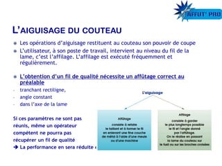  Les opérations d’aiguisage restituent au couteau son pouvoir de coupe
 L’utilisateur, à son poste de travail, intervient au niveau du fil de la
lame, c’est l’affilage. L’affilage est exécuté fréquemment et
régulièrement.
 L’obtention d’un fil de qualité nécessite un affûtage correct au
préalable
- tranchant rectiligne,
- angle constant
- dans l’axe de la lame
Si ces paramètres ne sont pas
réunis, même un opérateur
compétent ne pourra pas
récupérer un fil de qualité
 La performance en sera réduite d’autant
 