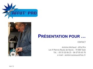 mai 13
CONTACT
Antoine Michaud - Affut’Pro
Les 9 Pierres Route de Naves – 19 000 Tulle
Tél. : 05 55 20 06 25 – 06 07 85 65 70
e-mail : ateliercouteaux@free.fr
 