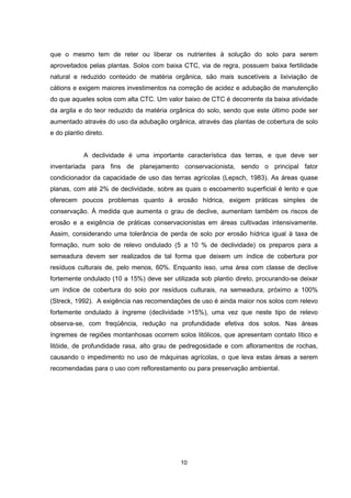 que o mesmo tem de reter ou liberar os nutrientes à solução do solo para serem 
aproveitados pelas plantas. Solos com baixa CTC, via de regra, possuem baixa fertilidade 
natural e reduzido conteúdo de matéria orgânica, são mais suscetíveis a lixiviação de 
cátions e exigem maiores investimentos na correção de acidez e adubação de manutenção 
do que aqueles solos com alta CTC. Um valor baixo de CTC é decorrente da baixa atividade 
da argila e do teor reduzido da matéria orgânica do solo, sendo que este último pode ser 
aumentado através do uso da adubação orgânica, através das plantas de cobertura de solo 
e do plantio direto. 
A declividade é uma importante característica das terras, e que deve ser 
inventariada para fins de planejamento conservacionista, sendo o principal fator 
condicionador da capacidade de uso das terras agrícolas (Lepsch, 1983). As áreas quase 
planas, com até 2% de declividade, sobre as quais o escoamento superficial é lento e que 
oferecem poucos problemas quanto à erosão hídrica, exigem práticas simples de 
conservação. À medida que aumenta o grau de declive, aumentam também os riscos de 
erosão e a exigência de práticas conservacionistas em áreas cultivadas intensivamente. 
Assim, considerando uma tolerância de perda de solo por erosão hídrica igual à taxa de 
formação, num solo de relevo ondulado (5 a 10 % de declividade) os preparos para a 
semeadura devem ser realizados de tal forma que deixem um índice de cobertura por 
resíduos culturais de, pelo menos, 60%. Enquanto isso, uma área com classe de declive 
fortemente ondulado (10 a 15%) deve ser utilizada sob plantio direto, procurando-se deixar 
um índice de cobertura do solo por resíduos culturais, na semeadura, próximo a 100% 
(Streck, 1992). A exigência nas recomendações de uso é ainda maior nos solos com relevo 
fortemente ondulado à íngreme (declividade >15%), uma vez que neste tipo de relevo 
observa-se, com freqüência, redução na profundidade efetiva dos solos. Nas áreas 
íngremes de regiões montanhosas ocorrem solos litólicos, que apresentam contato lítico e 
litóide, de profundidade rasa, alto grau de pedregosidade e com afloramentos de rochas, 
causando o impedimento no uso de máquinas agrícolas, o que leva estas áreas a serem 
recomendadas para o uso com reflorestamento ou para preservação ambiental. 
10 
 