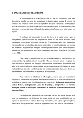 3 CAPACIDADE DE USO DAS TERRAS 
A sustentabilidade da produção agrícola, no que diz respeito ao fator solo, 
depende da adoção, por parte dos agricultores, de dois princípios básicos. O primeiro é a 
utilização das terras de acordo com sua capacidade de uso e o segundo é a utilização de 
técnicas de manejo e de conservação do solo que mantenham suas propriedades favoráveis 
à elevação e manutenção da produtividade das glebas, classificadas como aptas para o uso 
agrícola. 
A avaliação da capacidade de uso das terras é a etapa básica para o 
planejamento conservacionista de propriedades rurais ou de áreas maiores, como 
microbacias hidrográficas, municípios ou regiões. É uma classificação que, baseada na 
interpretação das características das terras, visa indicar as possibilidades de uso agrícola 
das mesmas e as práticas de manejo e conservação necessárias para a manutenção ou 
elevação da sua produtividade, sem causar degradação dos solos e do ambiente (Schneider 
et. al., 1998). 
Para avaliar a capacidade de uso das terras são usadas as características das 
terras referidas no capítulo anterior, e que têm influência marcante sobre a resposta dos 
solos às técnicas agrícolas. As principais características usadas estão relacionadas com 
solo, clima, relevo, hidrologia, pedregosidade e grau de degradação. Em função de serem 
muito dinâmicos, aspectos econômicos não são considerados nesta etapa, mas devem ser 
posteriormente, no planejamento da exploração da propriedade. 
Para contornar a deficiência de informações, pode-se fazer um levantamento 
simplificado, identificando e mapeando apenas as características da terra que possam impor 
limitações ao uso agrícola, considerando-se principalmente: declividade, profundidade 
efetiva, textura, pedregosidade, grau de degradação, complexidade do terreno, 
drenagem, riscos de inundação, consistência e limitações químicas em horizontes 
subsuperficiais. 
Os sistemas de classificação da capacidade de uso das terras buscam, com 
base nas qualidades e nas limitações das terras, indicar as suas possibilidades de uso 
agrícola e recomendar as práticas de manejo necessários, com vistas a preservação ou 
melhoria de sua produtividade, sem que haja deterioração dos solos e do ambiente. O 
12 
 