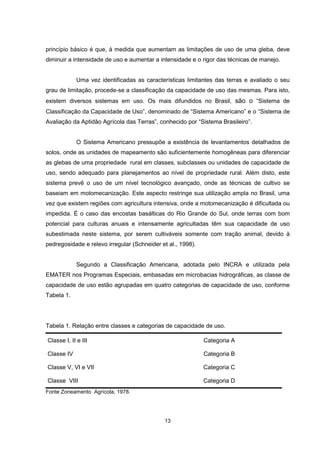 princípio básico é que, à medida que aumentam as limitações de uso de uma gleba, deve 
diminuir a intensidade de uso e aumentar a intensidade e o rigor das técnicas de manejo. 
Uma vez identificadas as características limitantes das terras e avaliado o seu 
grau de limitação, procede-se a classificação da capacidade de uso das mesmas. Para isto, 
existem diversos sistemas em uso. Os mais difundidos no Brasil, são o “Sistema de 
Classificação da Capacidade de Uso”, denominado de “Sistema Americano” e o “Sistema de 
Avaliação da Aptidão Agrícola das Terras”, conhecido por “Sistema Brasileiro”. 
O Sistema Americano pressupõe a existência de levantamentos detalhados de 
solos, onde as unidades de mapeamento são suficientemente homogêneas para diferenciar 
as glebas de uma propriedade rural em classes, subclasses ou unidades de capacidade de 
uso, sendo adequado para planejamentos ao nível de propriedade rural. Além disto, este 
sistema prevê o uso de um nível tecnológico avançado, onde as técnicas de cultivo se 
baseiam em motomecanização. Este aspecto restringe sua utilização ampla no Brasil, uma 
vez que existem regiões com agricultura intensiva, onde a motomecanização é dificultada ou 
impedida. É o caso das encostas basálticas do Rio Grande do Sul, onde terras com bom 
potencial para culturas anuais e intensamente agricultadas têm sua capacidade de uso 
subestimada neste sistema, por serem cultiváveis somente com tração animal, devido à 
pedregosidade e relevo irregular (Schneider et al., 1998). 
Segundo a Classificação Americana, adotada pelo INCRA e utilizada pela 
EMATER nos Programas Especiais, embasadas em microbacias hidrográficas, as classe de 
capacidade de uso estão agrupadas em quatro categorias de capacidade de uso, conforme 
Tabela 1. 
Tabela 1. Relação entre classes e categorias de capacidade de uso. 
Classe I, II e III Categoria A 
Classe IV Categoria B 
Classe V, VI e VII Categoria C 
Classe VIII Categoria D 
Fonte Zoneamento Agrícola, 1978. 
13 
 