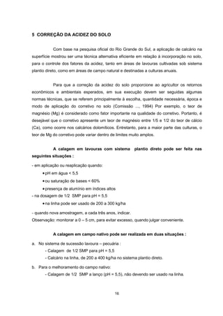 16 
5 CORREÇÃO DA ACIDEZ DO SOLO 
Com base na pesquisa oficial do Rio Grande do Sul, a aplicação de calcário na 
superfície mostrou ser uma técnica alternativa eficiente em relação à incorporação no solo, 
para o controle dos fatores da acidez, tanto em áreas de lavouras cultivadas sob sistema 
plantio direto, como em áreas de campo natural e destinadas a culturas anuais. 
Para que a correção da acidez do solo proporcione ao agricultor os retornos 
econômicos e ambientais esperados, em sua execução devem ser seguidas algumas 
normas técnicas, que se referem principalmente à escolha, quantidade necessária, época e 
modo de aplicação do corretivo no solo (Comissão ..., 1994) Por exemplo, o teor de 
magnésio (Mg) é considerado como fator importante na qualidade do corretivo. Portanto, é 
desejável que o corretivo apresente um teor de magnésio entre 1/5 e 1/2 do teor de cálcio 
(Ca), como ocorre nos calcários dolomíticos. Entretanto, para a maior parte das culturas, o 
teor de Mg do corretivo pode variar dentro de limites muito amplos. 
A calagem em lavouras com sistema plantio direto pode ser feita nas 
seguintes situações : 
- em aplicação ou reaplicação quando: 
•pH em água < 5,5 
• ou saturação de bases < 60% 
• presença de alumínio em índices altos 
- na dosagem de 1/2 SMP para pH = 5,5 
• na linha pode ser usado de 200 a 300 kg/ha 
- quando nova amostragem, a cada três anos, indicar. 
Observação: monitorar a 0 – 5 cm, para evitar excesso, quando julgar conveniente. 
A calagem em campo nativo pode ser realizada em duas situações : 
a. No sistema de sucessão lavoura – pecuária : 
- Calagem de 1/2 SMP para pH = 5,5 
- Calcário na linha, de 200 a 400 kg/ha no sistema plantio direto. 
b. Para o melhoramento do campo nativo: 
- Calagem de 1/2 SMP a lanço (pH = 5,5), não devendo ser usado na linha. 
 