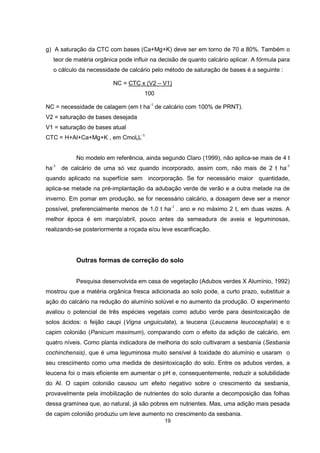 g) A saturação da CTC com bases (Ca+Mg+K) deve ser em torno de 70 a 80%. Também o 
teor de matéria orgânica pode influir na decisão de quanto calcário aplicar. A fórmula para 
o cálculo da necessidade de calcário pelo método de saturação de bases é a seguinte : 
NC = CTC x (V2 – V1) 
19 
100 
NC = necessidade de calagem (em t ha-1 de calcário com 100% de PRNT). 
V2 = saturação de bases desejada 
V1 = saturação de bases atual 
CTC = H+Al+Ca+Mg+K , em CmolcL-1 
No modelo em referência, ainda segundo Claro (1999), não aplica-se mais de 4 t 
ha-1 de calcário de uma só vez quando incorporado, assim com, não mais de 2 t ha-1 
quando aplicado na superfície sem incorporação. Se for necessário maior quantidade, 
aplica-se metade na pré-implantação da adubação verde de verão e a outra metade na de 
inverno. Em pomar em produção, se for necessário calcário, a dosagem deve ser a menor 
possível, preferencialmente menos de 1,0 t ha-1 . ano e no máximo 2 t, em duas vezes. A 
melhor época é em março/abril, pouco antes da semeadura de aveia e leguminosas, 
realizando-se posteriormente a roçada e/ou leve escarificação. 
Outras formas de correção do solo 
Pesquisa desenvolvida em casa de vegetação (Adubos verdes X Alumínio, 1992) 
mostrou que a matéria orgânica fresca adicionada ao solo pode, a curto prazo, substituir a 
ação do calcário na redução do alumínio solúvel e no aumento da produção. O experimento 
avaliou o potencial de três espécies vegetais como adubo verde para desintoxicação de 
solos ácidos: o feijão caupi (Vigna unguiculata), a leucena (Leucaena leucocephala) e o 
capim colonião (Panicum maximum), comparando com o efeito da adição de calcário, em 
quatro níveis. Como planta indicadora de melhoria do solo cultivaram a sesbania (Sesbania 
cochinchensis), que é uma leguminosa muito sensível à toxidade do alumínio e usaram o 
seu crescimento como uma medida de desintoxicação do solo. Entre os adubos verdes, a 
leucena foi o mais eficiente em aumentar o pH e, consequentemente, reduzir a solubilidade 
do Al. O capim colonião causou um efeito negativo sobre o crescimento da sesbania, 
provavelmente pela imobilização de nutrientes do solo durante a decomposição das folhas 
dessa gramínea que, ao natural, já são pobres em nutrientes. Mas, uma adição mais pesada 
de capim colonião produziu um leve aumento no crescimento da sesbania. 
 
