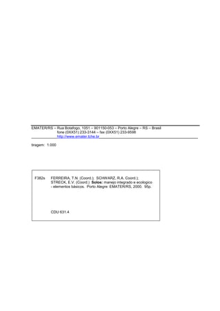 EMATER/RS – Rua Botafogo, 1051 – 901150-053 – Porto Alegre – RS – Brasil 
fone (0XX51) 233-3144 – fax (0XX51) 233-9598 
http://www.emater.tche.br________________________________________________ 
2 
tiragem: 1.000 
F382s FERREIRA, T.N. (Coord.); SCHWARZ, R.A. Coord.); 
STRECK, E.V. (Coord.) Solos: manejo integrado e ecologico 
- elementos básicos. Porto Alegre: EMATER/RS, 2000. 95p. 
CDU 631.4 
 