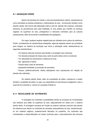 23 
6.1 ADUBAÇÃO VERDE 
Dentro da premissa de manter o solo permanentemente coberto, apresentam-se 
como prioridade as plantas protetoras e melhoradoras do solo, funcionando também como 
adubos verdes. Isto ocorre pela deposição sobre o solo de plantas não maduras, cultivadas 
exclusiva ou parcialmente para esta finalidade. É uma prática que mantém os resíduos 
vegetais na superfície do solo, protegendo-o e liberando nutrientes para as culturas 
subsequentes, além de aumentar a estabilidade dos agregados. 
Em regra, qualquer espécie vegetal pode ser utilizada como cultura de cobertura. 
Porém, considerando as características desejadas, algumas espécies devem ser prioritárias 
para integrar um sistema de produção que inclua a adubação verde, destacando-se as 
seguintes características : 
- Ter sistema radicular profundo para facilitar a reciclagem dos nutrientes; 
- Ter elevada produção de massa seca, tanto da parte aérea como na radicular; 
- Ter velocidade de crescimento e cobertura do solo; 
- Ser agressiva e rústica; 
- Possuir baixo custo de sementes; 
- Apresentar facilidade na produção de sementes; 
- Possuir, preferencialmente, efeitos alelopáticos e/ou supressores em relação às 
plantas não cultivadas. 
No sistema plantio direto, além da quantidade de palha, começa-se a avaliar 
também a qualidade da palha, ou seja, sua capacidade em permanecer protegendo o solo e 
suprindo de nutrientes a cultura em sucessão (Tabela 3). 
6.1.1 RECICLAGEM DE NUTRIENTES 
A reciclagem de nutrientes é possibilitada devido ao processo de mineralização 
dos resíduos que estão na superfície do solo, especialmente em áreas com o sistema 
plantio direto. A reciclagem acontece em função do sistema radicular profundo das plantas 
de cobertura que retiram os nutrientes de camadas subsuperficiais do solo, transformando-os 
em material orgânico, posteriormente liberados na superfície. Os nutrientes são 
mineralizados e disponibilizados em doses contínuas para o aproveitamento das lavouras 
 