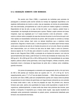 6.1.2 ADUBAÇÃO SOMENTE COM BIOMASSA 
De acordo com Claro (1999), o suprimento de nutrientes para pomares de 
pessegueiro e ameixeira pode ocorrer através do manejo da vegetação espontânea e de 
espécies melhoradoras de inverno e verão, mas as respostas, em termos de produtividade, 
são mais demoradas, principalmente se o solo for pobre em matéria orgânica e nutrientes. 
Dependendo do tipo de solo, ou seja, do tipo de rocha que o originou, poderá haver a 
necessidade de importação de biomassa para o pomar. Plantar o capim cameron em áreas 
marginais, roçar sua vegetação por 3 a 4 vezes durante o ciclo de primavera – verão - 
outono e colocar sobre a projeção da copa das árvores do pomar é uma forma de suprir com 
mais rapidez as necessidades nutricionais do pomar, além de ajudar no controle ou manejo 
ecológico de ervas nativas, bem como os demais benefícios que a cobertura morta 
proporciona. Segundo o mesmo autor, o corte de apenas 0,3 ha deste capim fornece massa 
verde para a cobertura de solo de um hectare de pomar em um só corte. Devem ser plantas 
bem desenvolvidas, com um mínimo de dois anos de idade. Após o corte do Cameron, 
deve-se esperar de 15 a 20 dias para colocá-lo no pomar, visando evitar o enraizamento 
deste no solo. Segundo Claro (1999), a produção de um hectare de cameron, num ciclo de 
aproximadamente seis meses, pode fornecer no mínimo dez toneladas de massa seca, 90 a 
200 kg de N, 60 a 250 kg de P2O5 e 250 a 500 kg de K2O. Na impossibilidade do uso desta 
espécie, pode-se utilizar outras gramíneas, como sorgo forrageiro, milheto e teosinto, sendo 
importante incluir a biomassa de leguminosas de porte alto e rústicas como crotalárias, 
guandú e leucena. 
Um pomar de pessegueiro e ameixeira com espaçamento de 6m x 4m (em torno 
de 400 a 420 plantas por hectare) deve ser suprido com 14 , 27 e 40 kg ha-1 de N, 
respectivamente, para o 1º, 2º e 3º ano de idade (Comissão ..., 1994). Esta quantidade de N, 
de acordo com Claro (1999), pode ser completamente suprida com massa verde de plantas 
recuperadoras do solo (mistura de gramíneas com leguminosas) colocando-se uma camada 
de massa verde sobre o solo, na área da projeção da copa. No primeiro ano, deve-se 
fornecer para cada planta uma quantidade de massa verde equivalente a roçada de 3m², 
roçando-se, preferencialmente, a massa verde das áreas mais próximas das árvores, para 
facilitar o transporte. É importante que a massa verde roçada seja aquela resultante de 
adubação verde previamente implantada no próprio pomar, corretamente trabalhada para 
fornecer uma exuberante biomassa. 
30 
 