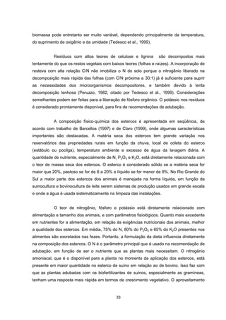 biomassa pode entretanto ser muito variável, dependendo principalmente da temperatura, 
do suprimento de oxigênio e da umidade (Tedesco et al., 1999). 
Resíduos com altos teores de celulose e lignina são decompostos mais 
lentamente do que os restos vegetais com baixos teores (folhas e raízes). A incorporação de 
resteva com alta relação C/N não imobiliza o N do solo porque o nitrogênio liberado na 
decomposição mais rápida das folhas (com C/N próxima a 30:1) já é suficiente para suprir 
as necessidades dos microorganismos decompositores, e também devido à lenta 
decomposição lenhosa (Peruzzo, 1982, citado por Tedesco et al., 1999). Considerações 
semelhantes podem ser feitas para a liberação de fósforo orgânico. O potássio nos resíduos 
é considerado prontamente disponível, para fins de recomendações de adubação. 
A composição físico-química dos estercos é apresentada em seqüência, de 
acordo com trabalho de Barcellos (1997) e de Claro (1999), onde algumas características 
importantes são destacadas. A matéria seca dos estercos tem grande variação nos 
reservatórios das propriedades rurais em função da chuva, local de coleta do esterco 
(estábulo ou pocilga), temperatura ambiente e excesso de água da lavagem diária. A 
quantidade de nutriente, especialmente de N, P2O5 e K2O, está diretamente relacionada com 
o teor de massa seca dos estercos. O esterco é considerado sólido se a matéria seca for 
maior que 20%, pastoso se for de 8 a 20% e líquido se for menor de 8%. No Rio Grande do 
Sul a maior parte dos estercos dos animais é manejada na forma líquida, em função da 
suinocultura e bovinocultura de leite serem sistemas de produção usados em grande escala 
e onde a água é usada sistematicamente na limpeza das instalações. 
O teor de nitrogênio, fósforo e potássio está diretamente relacionado com 
alimentação e tamanho dos animais, e com parâmetros fisiológicos. Quanto mais excedente 
em nutrientes for a alimentação, em relação às exigências nutricionais dos animais, melhor 
a qualidade dos estercos. Em média, 75% do N, 80% do P2O5 e 85% do K2O presentes nos 
alimentos são excretados nas fezes. Portanto, a formulação da dieta influencia diretamente 
na composição dos estercos. O N é o parâmetro principal que é usado na recomendação de 
adubação, em função de ser o nutriente que as plantas mais necessitam. O nitrogênio 
amoniacal, que é o disponível para a planta no momento da aplicação dos estercos, está 
presente em maior quantidade no esterco de suíno em relação ao de bovino. Isso faz com 
que as plantas adubadas com os biofertilizantes de suínos, especialmente as gramíneas, 
tenham uma resposta mais rápida em termos de crescimento vegetativo. O aproveitamento 
33 
 