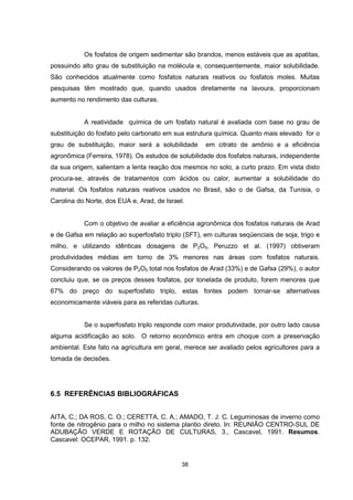 Os fosfatos de origem sedimentar são brandos, menos estáveis que as apatitas, 
possuindo alto grau de substituição na molécula e, consequentemente, maior solubilidade. 
São conhecidos atualmente como fosfatos naturais reativos ou fosfatos moles. Muitas 
pesquisas têm mostrado que, quando usados diretamente na lavoura, proporcionam 
aumento no rendimento das culturas. 
A reatividade química de um fosfato natural é avaliada com base no grau de 
substituição do fosfato pelo carbonato em sua estrutura química. Quanto mais elevado for o 
grau de substituição, maior será a solubilidade em citrato de amônio e a eficiência 
agronômica (Ferreira, 1978). Os estudos de solubilidade dos fosfatos naturais, independente 
da sua origem, salientam a lenta reação dos mesmos no solo, a curto prazo. Em vista disto 
procura-se, através de tratamentos com ácidos ou calor, aumentar a solubilidade do 
material. Os fosfatos naturais reativos usados no Brasil, são o de Gafsa, da Tunísia, o 
Carolina do Norte, dos EUA e, Arad, de Israel. 
Com o objetivo de avaliar a eficiência agronômica dos fosfatos naturais de Arad 
e de Gafsa em relação ao superfosfato triplo (SFT), em culturas seqüenciais de soja, trigo e 
milho, e utilizando idênticas dosagens de P2O5, Peruzzo et al. (1997) obtiveram 
produtividades médias em torno de 3% menores nas áreas com fosfatos naturais. 
Considerando os valores de P2O5 total nos fosfatos de Arad (33%) e de Gafsa (29%), o autor 
concluiu que, se os preços desses fosfatos, por tonelada de produto, forem menores que 
67% do preço do superfosfato triplo, estas fontes podem tornar-se alternativas 
economicamente viáveis para as referidas culturas. 
Se o superfosfato triplo responde com maior produtividade, por outro lado causa 
alguma acidificação ao solo. O retorno econômico entra em choque com a preservação 
ambiental. Este fato na agricultura em geral, merece ser avaliado pelos agricultores para a 
tomada de decisões. 
38 
6.5 REFERÊNCIAS BIBLIOGRÁFICAS 
AITA, C.; DA ROS, C. O.; CERETTA, C. A.; AMADO, T. J. C. Leguminosas de inverno como 
fonte de nitrogênio para o milho no sistema plantio direto. In: REUNIÃO CENTRO-SUL DE 
ADUBAÇÃO VERDE E ROTAÇÃO DE CULTURAS, 3., Cascavel, 1991. Resumos. 
Cascavel: OCEPAR, 1991. p. 132. 
 