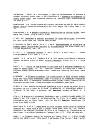 ANGHINONI, I.; SALET, R. L. Amostragem do solo e as recomendações de adubação e 
calagem no sistema plantio direto. In: NEUERNGERG, N.J., Conceitos e fundamentos do 
sistema plantio direto. Lajes: Sociedade Brasileira de Ciência do Solo – Núcleo Regional 
Sul, 1998. p.27-52. 
BARCELLOS, L.A.R. Manejo e utilização do esterco de bovinos e suínos. In: PRÓ-GUAÍBA. 
Manual Técnico – Manejo e Conservação do Solo. Porto Alegre: EMATER/RS, 1994. p. 133- 
148 
BARCELLOS, L. A. R. Manejo e utilização do esterco líquido de bovinos e suínos. Santa 
Maria, EMATER/RS, [1997]. 9f. (não publicado). 
CLARO, S.A. Pessegueiro e ameixeira em sistema de cultivo agroecológico. Sobradinho- 
RS, EMATER/RS, 1999, 15 p.. Apostila, não publicado. 
COMISSÃO DE FERTILIDADE DO SOLO - RS/SC. Recomendações de adubação e de 
calagem para os Estados do Rio Grande do Sul e Santa Catarina. 3 ed. Passo Fundo: SBCS 
– Núcleo Regional Sul, 1994. 224p. 
COOKE, G. W. Phosphate Fertilizers. In: THE CONTROL OF SOIL FERTILITY. London, 
Crosby Lockwood & Son, 1967, p. 122 – 38. 
DAROLT, M. R.; NETO, V. B.; ZAMBON, F. R. A. Cinza vegetal como fonte de nutrientes e 
corretivo de solo na cultura da alface. Horticultura Brasileira. Brasília, v.11, n.1, p. 38-40, 
1993. 
Da ROS, C. O. Plantas de inverno para a cobertura do solo e adubação nitrogenada ao 
milho em plantio direto. 1993. 85f. Dissertação (Mestrado em Agronomia – Solos) – 
Programa de Pós-Graduação em Agronomia, Universidade Federal de Santa Maria. Santa 
Maria. 
FERREIRA, T. N. Eficiência agronômica dos fosfatos naturais de Patos de Minas e Gafsa 
Puros, em mistura com Superfosfato Triplo e modificados por acidulação e calcinação. 
Santa Maria. 1978. 71f. Dissertação (Mestrado em Agronomia – Solos) – Programa de Pós- 
Graduação em Agronomia, Universidade Federal de Santa Maria, Santa Maria. 
FERRO, M. Efeito residual de diferentes espécies de adubos verdes de inverno sobre o 
rendimento de soja e milho. In: REUNIÃO CENTRO-SUL DE ADUBAÇÃO VERDE E 
ROTAÇÃO DE CULTURAS, 3., Cascavel, 1991. Resumos. Cascavel: OCEPAR 1991. p. 
126. 
FIORIN, J. E. Plantas recuperadoras da fertilidade do solo. In: CURSO SOBRE ASPECTOS 
BÁSICOS DE FERTILIDADE E MICROBIOLOGIA DO SOLO EM PLANTIO DIRETO, 
Fertilidade do solo em Plantio Direto, 1999, Cruz Alta, RS. Resumos. Passo Fundo: Ed. 
Aldeia Norte,.1999. p.39-55. 
GIACOMINI, S.J. & AITA, C. Liberação de nitrogênio durante a decomposição de plantas de 
cobertura em cultura pura e em consórcio. Santa Maria, maio de 1999. Trabalho 
apresentado na disciplina Seminário de Solos I no Programa de Pós-graduação em 
Agronomia – Curso de Pós-Graduação em Ciência do Solo - CCR, UFSM. Não publicado. 
HAAS, F. D. Aspectos básicos de fertilidade sob plantio direto. In: CURSO SOBRE 
ASPECTOS BÁSICOS DE FERTILIDADE E MICROBIOLOGIA DO SOLO EM PLANTIO 
39 
 