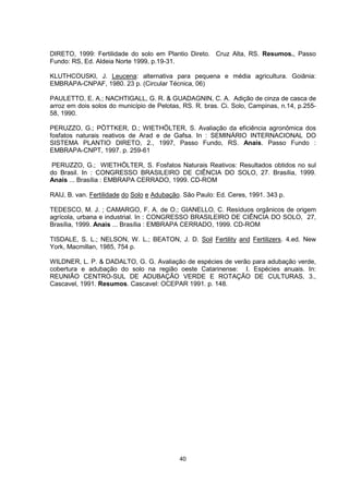 DIRETO, 1999: Fertilidade do solo em Plantio Direto. Cruz Alta, RS. Resumos., Passo 
Fundo: RS, Ed. Aldeia Norte 1999, p.19-31. 
KLUTHCOUSKI, J. Leucena: alternativa para pequena e média agricultura. Goiânia: 
EMBRAPA-CNPAF, 1980. 23 p. (Circular Técnica, 06) 
PAULETTO, E. A.; NACHTIGALL, G. R. & GUADAGNIN, C. A. Adição de cinza de casca de 
arroz em dois solos do município de Pelotas, RS. R. bras. Ci. Solo, Campinas, n.14, p.255- 
58, 1990. 
PERUZZO, G.; PÖTTKER, D.; WIETHÖLTER, S. Avaliação da eficiência agronômica dos 
fosfatos naturais reativos de Arad e de Gafsa. In : SEMINÁRIO INTERNACIONAL DO 
SISTEMA PLANTIO DIRETO, 2., 1997, Passo Fundo, RS. Anais. Passo Fundo : 
EMBRAPA-CNPT, 1997. p. 259-61 
PERUZZO, G.; WIETHÖLTER, S. Fosfatos Naturais Reativos: Resultados obtidos no sul 
do Brasil. In : CONGRESSO BRASILEIRO DE CIÊNCIA DO SOLO, 27. Brasília, 1999. 
Anais ... Brasília : EMBRAPA CERRADO, 1999. CD-ROM 
RAIJ, B. van. Fertilidade do Solo e Adubação. São Paulo: Ed. Ceres, 1991. 343 p. 
TEDESCO, M. J. ; CAMARGO, F. A. de O.; GIANELLO, C. Resíduos orgânicos de origem 
agrícola, urbana e industrial. In : CONGRESSO BRASILEIRO DE CIÊNCIA DO SOLO, 27, 
Brasília, 1999. Anais ... Brasília : EMBRAPA CERRADO, 1999. CD-ROM 
TISDALE, S. L.; NELSON, W. L.; BEATON, J. D. Soil Fertility and Fertilizers. 4.ed. New 
York, Macmillan, 1985, 754 p. 
WILDNER, L. P. & DADALTO, G. G. Avaliação de espécies de verão para adubação verde, 
cobertura e adubação do solo na região oeste Catarinense: I. Espécies anuais. In: 
REUNIÃO CENTRO-SUL DE ADUBAÇÃO VERDE E ROTAÇÃO DE CULTURAS, 3., 
Cascavel, 1991. Resumos. Cascavel: OCEPAR 1991. p. 148. 
40 
 