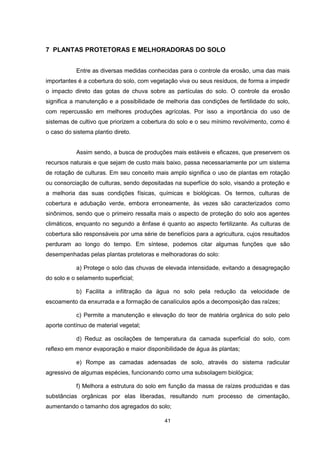 7 PLANTAS PROTETORAS E MELHORADORAS DO SOLO 
Entre as diversas medidas conhecidas para o controle da erosão, uma das mais 
importantes é a cobertura do solo, com vegetação viva ou seus resíduos, de forma a impedir 
o impacto direto das gotas de chuva sobre as partículas do solo. O controle da erosão 
significa a manutenção e a possibilidade de melhoria das condições de fertilidade do solo, 
com repercussão em melhores produções agrícolas. Por isso a importância do uso de 
sistemas de cultivo que priorizem a cobertura do solo e o seu mínimo revolvimento, como é 
o caso do sistema plantio direto. 
Assim sendo, a busca de produções mais estáveis e eficazes, que preservem os 
recursos naturais e que sejam de custo mais baixo, passa necessariamente por um sistema 
de rotação de culturas. Em seu conceito mais amplo significa o uso de plantas em rotação 
ou consorciação de culturas, sendo depositadas na superfície do solo, visando a proteção e 
a melhoria das suas condições físicas, químicas e biológicas. Os termos, culturas de 
cobertura e adubação verde, embora erroneamente, às vezes são caracterizados como 
sinônimos, sendo que o primeiro ressalta mais o aspecto de proteção do solo aos agentes 
climáticos, enquanto no segundo a ênfase é quanto ao aspecto fertilizante. As culturas de 
cobertura são responsáveis por uma série de benefícios para a agricultura, cujos resultados 
perduram ao longo do tempo. Em síntese, podemos citar algumas funções que são 
desempenhadas pelas plantas protetoras e melhoradoras do solo: 
a) Protege o solo das chuvas de elevada intensidade, evitando a desagregação 
41 
do solo e o selamento superficial; 
b) Facilita a infiltração da água no solo pela redução da velocidade de 
escoamento da enxurrada e a formação de canalículos após a decomposição das raízes; 
c) Permite a manutenção e elevação do teor de matéria orgânica do solo pelo 
aporte contínuo de material vegetal; 
d) Reduz as oscilações de temperatura da camada superficial do solo, com 
reflexo em menor evaporação e maior disponibilidade de água às plantas; 
e) Rompe as camadas adensadas de solo, através do sistema radicular 
agressivo de algumas espécies, funcionando como uma subsolagem biológica; 
f) Melhora a estrutura do solo em função da massa de raízes produzidas e das 
substâncias orgânicas por elas liberadas, resultando num processo de cimentação, 
aumentando o tamanho dos agregados do solo; 
 