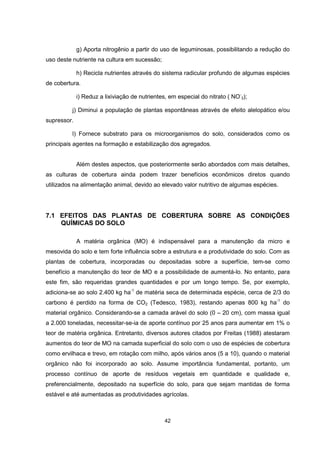 g) Aporta nitrogênio a partir do uso de leguminosas, possibilitando a redução do 
42 
uso deste nutriente na cultura em sucessão; 
h) Recicla nutrientes através do sistema radicular profundo de algumas espécies 
de cobertura. 
i) Reduz a lixiviação de nutrientes, em especial do nitrato ( NO- 
3); 
j) Diminui a população de plantas espontâneas através de efeito alelopático e/ou 
supressor. 
l) Fornece substrato para os microorganismos do solo, considerados como os 
principais agentes na formação e estabilização dos agregados. 
Além destes aspectos, que posteriormente serão abordados com mais detalhes, 
as culturas de cobertura ainda podem trazer benefícios econômicos diretos quando 
utilizados na alimentação animal, devido ao elevado valor nutritivo de algumas espécies. 
7.1 EFEITOS DAS PLANTAS DE COBERTURA SOBRE AS CONDIÇÕES 
QUÍMICAS DO SOLO 
A matéria orgânica (MO) é indispensável para a manutenção da micro e 
mesovida do solo e tem forte influência sobre a estrutura e a produtividade do solo. Com as 
plantas de cobertura, incorporadas ou depositadas sobre a superfície, tem-se como 
benefício a manutenção do teor de MO e a possibilidade de aumentá-lo. No entanto, para 
este fim, são requeridas grandes quantidades e por um longo tempo. Se, por exemplo, 
adiciona-se ao solo 2.400 kg ha-1 de matéria seca de determinada espécie, cerca de 2/3 do 
carbono é perdido na forma de CO2 (Tedesco, 1983), restando apenas 800 kg ha-1 do 
material orgânico. Considerando-se a camada arável do solo (0 – 20 cm), com massa igual 
a 2.000 toneladas, necessitar-se-ia de aporte contínuo por 25 anos para aumentar em 1% o 
teor de matéria orgânica. Entretanto, diversos autores citados por Freitas (1988) atestaram 
aumentos do teor de MO na camada superficial do solo com o uso de espécies de cobertura 
como ervilhaca e trevo, em rotação com milho, após vários anos (5 a 10), quando o material 
orgânico não foi incorporado ao solo. Assume importância fundamental, portanto, um 
processo contínuo de aporte de resíduos vegetais em quantidade e qualidade e, 
preferencialmente, depositado na superfície do solo, para que sejam mantidas de forma 
estável e até aumentadas as produtividades agrícolas. 
 