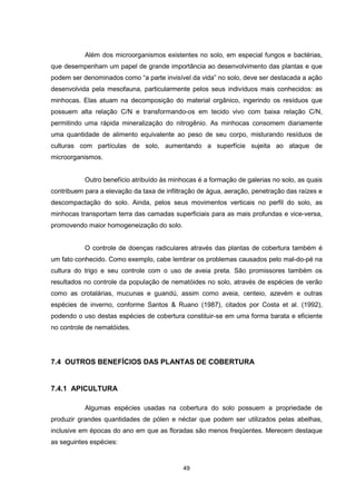 Além dos microorganismos existentes no solo, em especial fungos e bactérias, 
que desempenham um papel de grande importância ao desenvolvimento das plantas e que 
podem ser denominados como “a parte invisível da vida” no solo, deve ser destacada a ação 
desenvolvida pela mesofauna, particularmente pelos seus indivíduos mais conhecidos: as 
minhocas. Elas atuam na decomposição do material orgânico, ingerindo os resíduos que 
possuem alta relação C/N e transformando-os em tecido vivo com baixa relação C/N, 
permitindo uma rápida mineralização do nitrogênio. As minhocas consomem diariamente 
uma quantidade de alimento equivalente ao peso de seu corpo, misturando resíduos de 
culturas com partículas de solo, aumentando a superfície sujeita ao ataque de 
microorganismos. 
Outro benefício atribuído às minhocas é a formação de galerias no solo, as quais 
contribuem para a elevação da taxa de infiltração de água, aeração, penetração das raízes e 
descompactação do solo. Ainda, pelos seus movimentos verticais no perfil do solo, as 
minhocas transportam terra das camadas superficiais para as mais profundas e vice-versa, 
promovendo maior homogeneização do solo. 
O controle de doenças radiculares através das plantas de cobertura também é 
um fato conhecido. Como exemplo, cabe lembrar os problemas causados pelo mal-do-pé na 
cultura do trigo e seu controle com o uso de aveia preta. São promissores também os 
resultados no controle da população de nematóides no solo, através de espécies de verão 
como as crotalárias, mucunas e guandú, assim como aveia, centeio, azevém e outras 
espécies de inverno, conforme Santos & Ruano (1987), citados por Costa et al. (1992), 
podendo o uso destas espécies de cobertura constituir-se em uma forma barata e eficiente 
no controle de nematóides. 
7.4 OUTROS BENEFÍCIOS DAS PLANTAS DE COBERTURA 
49 
7.4.1 APICULTURA 
Algumas espécies usadas na cobertura do solo possuem a propriedade de 
produzir grandes quantidades de pólen e néctar que podem ser utilizados pelas abelhas, 
inclusive em épocas do ano em que as floradas são menos freqüentes. Merecem destaque 
as seguintes espécies: 
 