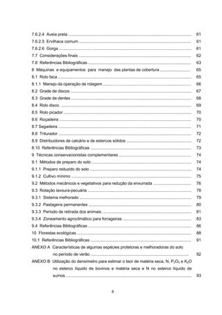 7.6.2.4 Aveia preta ............................................................................................................ 61 
7.6.2.5 Ervilhaca comum .................................................................................................. 61 
7.6.2.6 Gorga .................................................................................................................... 61 
7.7 Considerações finais .................................................................................................. 62 
7.8 Referências Bibliográficas .......................................................................................... 63 
8 Máquinas e equipamentos para manejo das plantas de cobertura .......................... 65 
8.1 Rolo faca ..................................................................................................................... 65 
8.1.1 Manejo da operação de rolagem ............................................................................. 66 
8.2 Grade de discos .......................................................................................................... 67 
8.3 Grade de dentes ......................................................................................................... 68 
8.4 Rolo disco. .................................................................................................................. 69 
8.5 Rolo picador ................................................................................................................ 70 
8.6 Roçadeira ................................................................................................................... 70 
8.7 Segadeira .................................................................................................................... 71 
8.8 Triturador .................................................................................................................... 72 
8.9 Distribuidores de calcário e de estercos sólidos ......................................................... 72 
8.10 Referências Bibliográficas ........................................................................................ 73 
9 Técnicas conservacionistas complementares ............................................................... 74 
9.1 Métodos de preparo do solo ....................................................................................... 74 
9.1.1 Preparo reduzido do solo ......................................................................................... 74 
9.1.2 Cultivo mínimo ......................................................................................................... 75 
9.2 Métodos mecânicos e vegetativos para redução da enxurrada ................................. 76 
9.3 Rotação lavoura-pecuária ........................................................................................... 78 
9.3.1 Sistema melhorado .................................................................................................. 79 
9.3.2 Pastagens permanentes .......................................................................................... 80 
9.3.3 Período de retirada dos animais .............................................................................. 81 
9.3.4 Zoneamento agroclimático para forrageiras ............................................................ 83 
9.4 Referências Bibliográficas .......................................................................................... 86 
10 Florestas ecológicas .................................................................................................... 88 
10.1 Referências Bibliográficas ........................................................................................ 91 
ANEXO A Características de algumas espécies protetoras e melhoradoras do solo 
no período de verão ...................................................................................... 92 
ANEXO B Utilização do densímetro para estimar o teor de matéria seca, N, P2O5 e K2O 
no esterco líquido de bovinos e matéria seca e N no esterco líquido de 
suínos .............................................................................................................. 93 
5 
6 
 