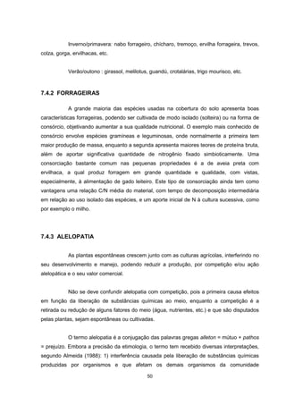 Inverno/primavera: nabo forrageiro, chícharo, tremoço, ervilha forrageira, trevos, 
50 
colza, gorga, ervilhacas, etc. 
Verão/outono : girassol, melilotus, guandú, crotalárias, trigo mourisco, etc. 
7.4.2 FORRAGEIRAS 
A grande maioria das espécies usadas na cobertura do solo apresenta boas 
características forrageiras, podendo ser cultivada de modo isolado (solteira) ou na forma de 
consórcio, objetivando aumentar a sua qualidade nutricional. O exemplo mais conhecido de 
consórcio envolve espécies gramíneas e leguminosas, onde normalmente a primeira tem 
maior produção de massa, enquanto a segunda apresenta maiores teores de proteína bruta, 
além de aportar significativa quantidade de nitrogênio fixado simbioticamente. Uma 
consorciação bastante comum nas pequenas propriedades é a de aveia preta com 
ervilhaca, a qual produz forragem em grande quantidade e qualidade, com vistas, 
especialmente, à alimentação de gado leiteiro. Este tipo de consorciação ainda tem como 
vantagens uma relação C/N média do material, com tempo de decomposição intermediária 
em relação ao uso isolado das espécies, e um aporte inicial de N à cultura sucessiva, como 
por exemplo o milho. 
7.4.3 ALELOPATIA 
As plantas espontâneas crescem junto com as culturas agrícolas, interferindo no 
seu desenvolvimento e manejo, podendo reduzir a produção, por competição e/ou ação 
alelopática e o seu valor comercial. 
Não se deve confundir alelopatia com competição, pois a primeira causa efeitos 
em função da liberação de substâncias químicas ao meio, enquanto a competição é a 
retirada ou redução de alguns fatores do meio (água, nutrientes, etc.) e que são disputados 
pelas plantas, sejam espontâneas ou cultivadas. 
O termo alelopatia é a conjugação das palavras gregas alleton = mútuo + pathos 
= prejuízo. Embora a precisão da etimologia, o termo tem recebido diversas interpretações, 
segundo Almeida (1988): 1) interferência causada pela liberação de substâncias químicas 
produzidas por organismos e que afetam os demais organismos da comunidade 
 