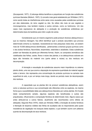 (Szczepanski, 1977) ; 2) abrange efeitos benéficos e prejudiciais em função das substâncias 
químicas liberadas (Molisch, 1937); 3) conceito mais geral estabelecido por Whittaker (1971) 
como sendo todas as interferências entre seres vivos causadas pelas substâncias químicas 
por eles elaboradas, do reino vegetal ou não. Se refere não mais só aos vegetais e 
microorganismos, mas também insetos e outros animais, como os herbívoros. Um dos 
casos mais expressivos de alelopatia é a produção de substâncias antibióticas por 
determinados tipos de bactérias para inibir a ação de outras. 
Considerando que um mesmo organismo pode produzir diversos aleloquímicos e 
que os mesmos interagem, fica difícil identificar qual o produto secundário que provoca 
determinado sintoma ou resultado, necessitando-se mais pesquisas nesta área. Já existem 
mais de 10.000 aleloquímicos identificados, pertencentes a diversos grupos químicos como 
o dos ácidos fenólicos, flavonóides, terpenóides, esteróides e alcalóides. Estas substâncias 
podem ser liberadas da planta por diferentes formas. Assim, os compostos aromáticos são 
volatilizados das folhas, caules, flores e raízes das plantas, e os aleloquímicos solúveis em 
água são lixiviados do material vivo (parte aérea e raízes) ou dos resíduos em 
decomposição. 
A lixiviação e exsudação de substâncias assume maior importância no sistema 
plantio direto, uma vez que ocorre a deposição de expressiva quantidade de material vegetal 
sobre o terreno. Isto representa uma concentração de produtos químicos na camada mais 
superficial do solo, e por um tempo mais longo, devido ao período maior de decomposição 
dos resíduos. 
A capacidade que as plantas têm de produzir substâncias alelopáticas, assim 
como a natureza química e sua concentração são diferentes entre as espécies, da mesma 
forma que a suscetibilidade delas aos aleloquímicos liberados por outras plantas. Em função 
deste comportamento variado, algumas espécies são beneficiadas e outras são 
prejudicadas, influenciando a composição florística de determinado meio. Alguns casos que 
antes atribuíam-se a outros fatores, atualmente são reconhecidos como efeitos de 
alelopatia. Segundo Rice (1974), citado por Almeida (1988), a lixiviação de ácidos fenólicos 
e liberação de terpenos voláteis das folhas de eucaliptos são os responsáveis pela quase 
inexistência de vegetação nos bosques desta espécie, o que também ocorre com plátanos 
quando da decomposição de seus resíduos. 
51 
 