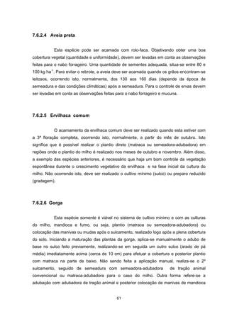 61 
7.6.2.4 Aveia preta 
Esta espécie pode ser acamada com rolo-faca. Objetivando obter uma boa 
cobertura vegetal (quantidade e uniformidade), devem ser levadas em conta as observações 
feitas para o nabo forrageiro. Uma quantidade de sementes adequada, situa-se entre 80 e 
100 kg ha-1. Para evitar o rebrote, a aveia deve ser acamada quando os grãos encontram-se 
leitosos, ocorrendo isto, normalmente, dos 130 aos 160 dias (depende da época de 
semeadura e das condições climáticas) após a semeadura. Para o controle de ervas devem 
ser levadas em conta as observações feitas para o nabo forrageiro e mucuna. 
7.6.2.5 Ervilhaca comum 
O acamamento da ervilhaca comum deve ser realizado quando esta estiver com 
a 3ª floração completa, ocorrendo isto, normalmente, a partir do mês de outubro. Isto 
significa que é possível realizar o plantio direto (matraca ou semeadora-adubadora) em 
regiões onde o plantio do milho é realizado nos meses de outubro e novembro. Além disso, 
a exemplo das espécies anteriores, é necessário que haja um bom controle da vegetação 
espontânea durante o crescimento vegetativo da ervilhaca e na fase inicial da cultura do 
milho. Não ocorrendo isto, deve ser realizado o cultivo mínimo (sulco) ou preparo reduzido 
(gradagem). 
7.6.2.6 Gorga 
Esta espécie somente é viável no sistema de cultivo mínimo e com as culturas 
do milho, mandioca e fumo, ou seja, plantio (matraca ou semeadora-adubadora) ou 
colocação das manivas ou mudas após o sulcamento, realizado logo após a plena cobertura 
do solo. Iniciando a maturação das plantas da gorga, aplica-se manualmente o adubo de 
base no sulco feito previamente, realizando-se em seguida um outro sulco (arado de pá 
média) imediatamente acima (cerca de 10 cm) para efetuar a cobertura e posterior plantio 
com matraca na parte de baixo. Não sendo feita a aplicação manual, realiza-se o 2º 
sulcamento, seguido de semeadura com semeadora-adubadora de tração animal 
convencional ou matraca-adubadora para o caso do milho. Outra forma refere-se a 
adubação com adubadora de tração animal e posterior colocação de manivas de mandioca 
 