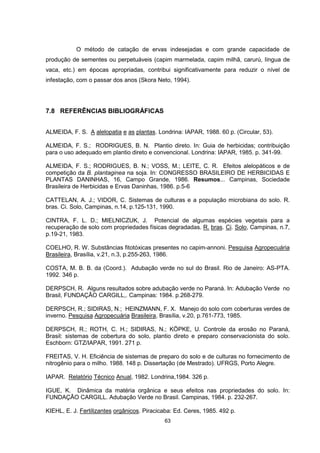 O método de catação de ervas indesejadas e com grande capacidade de 
produção de sementes ou perpetuáveis (capim marmelada, capim milhã, carurú, língua de 
vaca, etc.) em épocas apropriadas, contribui significativamente para reduzir o nível de 
infestação, com o passar dos anos (Skora Neto, 1994). 
63 
7.8 REFERÊNCIAS BIBLIOGRÁFICAS 
ALMEIDA, F. S. A alelopatia e as plantas. Londrina: IAPAR, 1988. 60 p. (Circular, 53). 
ALMEIDA, F. S.; RODRIGUES, B. N. Plantio direto. In: Guia de herbicidas; contribuição 
para o uso adequado em plantio direto e convencional. Londrina: IAPAR, 1985. p. 341-99. 
ALMEIDA, F. S.; RODRIGUES, B. N.; VOSS, M.; LEITE, C. R. Efeitos alelopáticos e de 
competição da B. plantaginea na soja. In: CONGRESSO BRASILEIRO DE HERBICIDAS E 
PLANTAS DANINHAS, 16, Campo Grande, 1986. Resumos... Campinas, Sociedade 
Brasileira de Herbicidas e Ervas Daninhas, 1986. p.5-6 
CATTELAN, A. J.; VIDOR, C. Sistemas de culturas e a população microbiana do solo. R. 
bras. Ci. Solo, Campinas, n.14, p.125-131, 1990. 
CINTRA, F. L. D.; MIELNICZUK, J. Potencial de algumas espécies vegetais para a 
recuperação de solo com propriedades físicas degradadas. R. bras. Ci. Solo, Campinas, n.7, 
p.19-21, 1983. 
COELHO, R. W. Substâncias fitotóxicas presentes no capim-annoni. Pesquisa Agropecuária 
Brasileira, Brasília, v.21, n.3, p.255-263, 1986. 
COSTA, M. B. B. da (Coord.). Adubação verde no sul do Brasil. Rio de Janeiro: AS-PTA. 
1992. 346 p. 
DERPSCH, R. Alguns resultados sobre adubação verde no Paraná. In: Adubação Verde no 
Brasil, FUNDAÇÃO CARGILL,. Campinas: 1984. p.268-279. 
DERPSCH, R.; SIDIRAS, N.; HEINZMANN, F. X. Manejo do solo com coberturas verdes de 
inverno. Pesquisa Agropecuária Brasileira, Brasília, v.20, p.761-773, 1985. 
DERPSCH, R.; ROTH, C. H.; SIDIRAS, N.; KÖPKE, U. Controle da erosão no Paraná, 
Brasil: sistemas de cobertura do solo, plantio direto e preparo conservacionista do solo. 
Eschborn: GTZ/IAPAR, 1991. 271 p. 
FREITAS, V. H. Eficiência de sistemas de preparo do solo e de culturas no fornecimento de 
nitrogênio para o milho. 1988. 148 p. Dissertação (de Mestrado). UFRGS, Porto Alegre. 
IAPAR. Relatório Técnico Anual, 1982. Londrina,1984. 326 p. 
IGUE, K. Dinâmica da matéria orgânica e seus efeitos nas propriedades do solo. In: 
FUNDAÇÃO CARGILL. Adubação Verde no Brasil. Campinas, 1984. p. 232-267. 
KIEHL, E. J. Fertilizantes orgânicos. Piracicaba: Ed. Ceres, 1985. 492 p. 
 