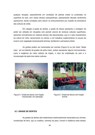 qualquer situação, especialmente em condições de plantas eretas ou prostradas na 
superfície do solo, com raízes densas subsuperficiais, apresentando elevado rendimento 
operacional, dando condições para reduzir os embuchamentos por ocasião da semeadura 
das culturas de verão. 
Em relação à grade de dentes, a grade de discos apresenta a vantagem de 
poder ser utilizada em situações com grande volume de resíduos culturais superficiais, 
operando normalmente em restevas densas não decompostas, que é o caso característico 
da cultura do milho, seccionando os colmos, e em trabalhos suplementares no pousio de 
inverno com vegetação remanescente lenhosa, facilitando a semeadura direta. 
As grades podem ser tracionadas por animais (Figura 6) ou por trator. Neste 
caso, em se tratando de grades de porte maior, podem apresentar alguns inconvenientes, 
como a exigência de maior esforço de tração, o risco de mobilização do solo e a 
incorporação de parte dos restos culturais. 
Figura 5 : Grade de discos com tração Figura 6 : Grade de discos com tração 
mecanizada, em operação. animal. 
68 
8.3 GRADE DE DENTES 
As grades de dentes são implementos tradicionalmente tracionados por animais, 
constituídas de ferro, aço ou madeira, variando de peso, número e distância entre dentes, 
 