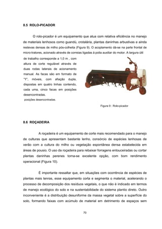 70 
8.5 ROLO-PICADOR 
O rolo-picador é um equipamento que atua com relativa eficiência no manejo 
de materiais lenhosos como guandú, crotalária, plantas daninhas arbustivas e ainda 
restevas densas de milho pós-colheita (Figura 9). O acoplamento dá-se na parte frontal de 
micro-tratores, acionado através de correias ligadas à polia auxiliar do motor. A largura útil 
Figura 9 : Rolo-picador 
de trabalho corresponde a 1,0 m , com 
altura de corte regulável através de 
duas rodas laterais de acionamento 
manual. As facas são em formato de 
”Y”, móveis, com afiação dupla, 
dispostas em quatro linhas contendo, 
cada uma, cinco facas em posições 
desencontradas. 
posições desencontradas. 
8.6 ROÇADEIRA 
A roçadeira é um equipamento de corte mais recomendado para o manejo 
de culturas que apresentam bastante lenho, consórcio de espécies lenhosas de 
verão com a cultura do milho ou vegetação espontânea densa estabelecida em 
áreas de pousio. O uso da roçadeira para rebaixar forragens entouceiradas ou cortar 
plantas daninhas perenes torna-se excelente opção, com bom rendimento 
operacional (Figura 10). 
É importante ressaltar que, em situações com ocorrência de espécies de 
plantas mais tenras, esse equipamento corta e segmenta o material, acelerando o 
processo de decomposição dos resíduos vegetais, o que não é indicado em termos 
de manejo ecológico do solo e na sustentabilidade do sistema plantio direto. Outro 
inconveniente é a distribuição desuniforme da massa vegetal sobre a superfície do 
solo, formando faixas com acúmulo de material em detrimento de espaços sem 
 